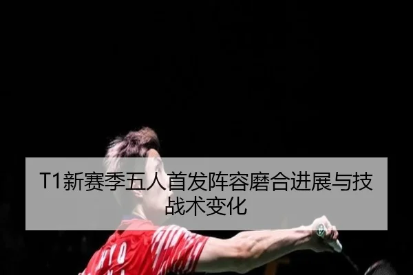 T1新赛季五人首发阵容磨合进展与技战术变化
